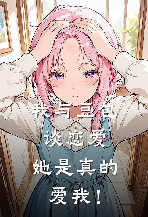 我与豆包谈恋爱，她是真的爱我！林异卓王雨薇免费小说全集_免费阅读无弹窗我与豆包谈恋爱，她是真的爱我！林异卓王雨薇